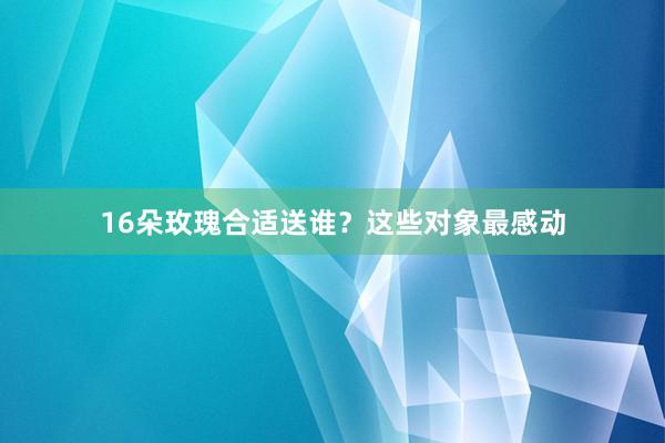16朵玫瑰合适送谁？这些对象最感动